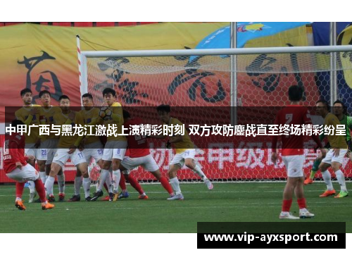 中甲广西与黑龙江激战上演精彩时刻 双方攻防鏖战直至终场精彩纷呈