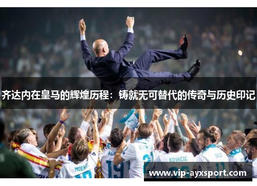 齐达内在皇马的辉煌历程：铸就无可替代的传奇与历史印记