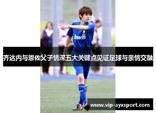 齐达内与恩佐父子情深五大关键点见证足球与亲情交融